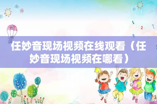 任妙音现场视频在线观看（任妙音现场视频在哪看）