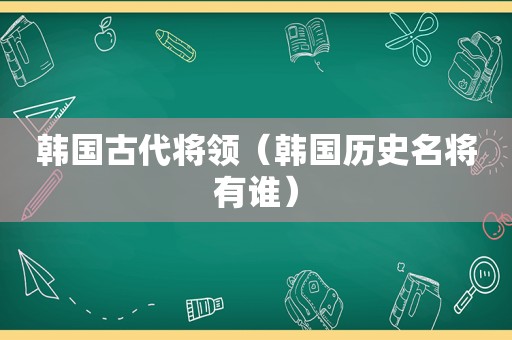 韩国古代将领（韩国历史名将有谁）