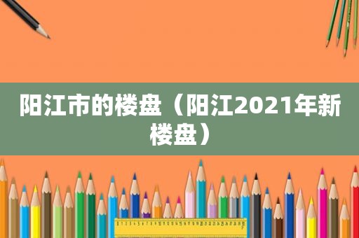 阳江市的楼盘（阳江2021年新楼盘）