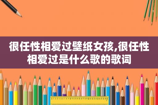 很任性相爱过壁纸女孩,很任性相爱过是什么歌的歌词