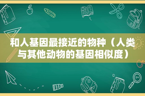 和人基因最接近的物种（人类与其他动物的基因相似度）