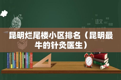 昆明烂尾楼小区排名（昆明最牛的针灸医生）