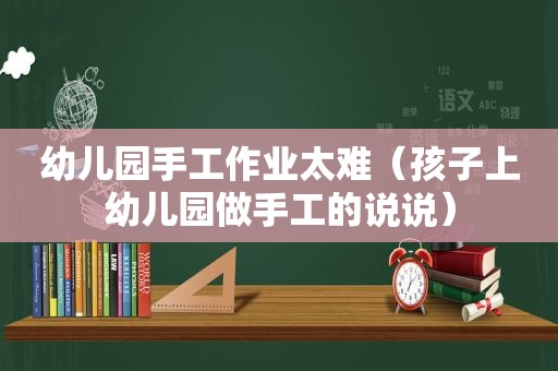 幼儿园手工作业太难（孩子上幼儿园做手工的说说）