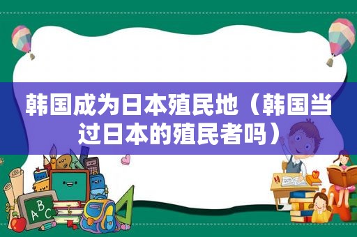 韩国成为日本殖民地（韩国当过日本的殖民者吗）