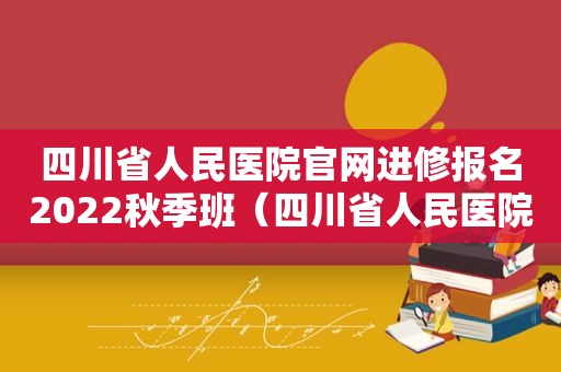 四川省人民医院官网进修报名2022秋季班（四川省人民医院官网进修报名查询）