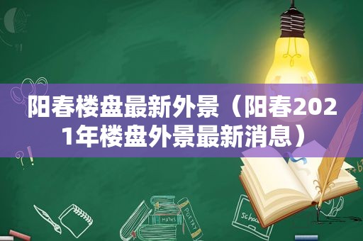 阳春楼盘最新外景（阳春2021年楼盘外景最新消息）