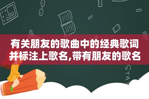 有关朋友的歌曲中的经典歌词并标注上歌名,带有朋友的歌名