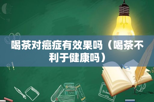 喝茶对癌症有效果吗（喝茶不利于健康吗）