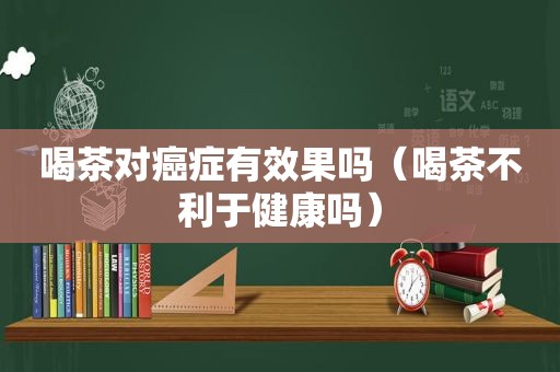 喝茶对癌症有效果吗（喝茶不利于健康吗）