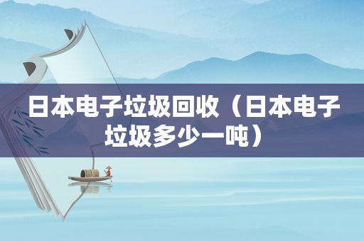 日本电子垃圾回收（日本电子垃圾多少一吨）