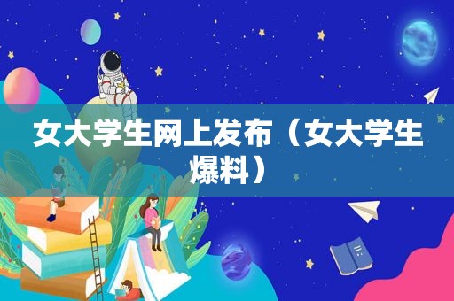 女大学生网上发布（女大学生爆料）