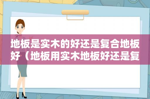 地板是实木的好还是复合地板好（地板用实木地板好还是复合地板）