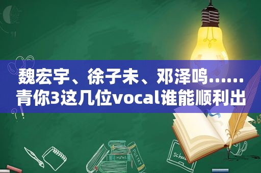 魏宏宇、徐子未、邓泽鸣……青你3这几位vocal谁能顺利出道