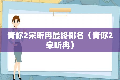 青你2宋昕冉最终排名（青你2宋昕冉）