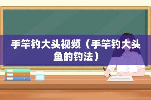 手竿钓大头视频（手竿钓大头鱼的钓法）