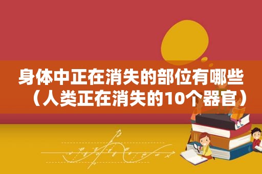 身体中正在消失的部位有哪些（人类正在消失的10个器官）