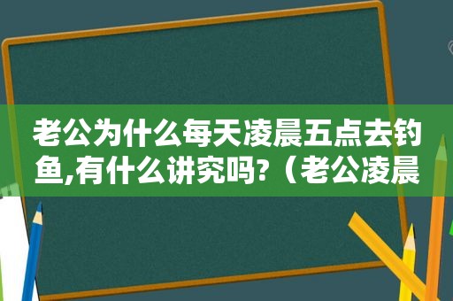 老公为什么每天凌晨五点去钓鱼,有什么讲究吗?（老公凌晨3点多起床钓鱼）