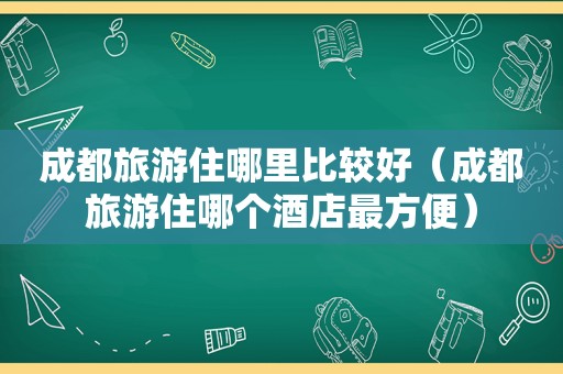 成都旅游住哪里比较好（成都旅游住哪个酒店最方便）