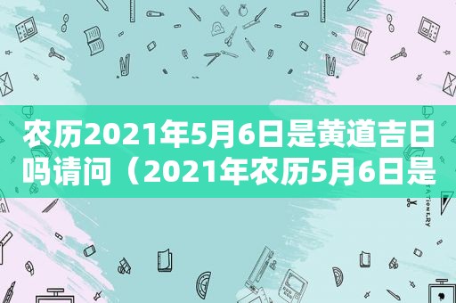 农历2021年5月6日是黄道吉日吗请问（2021年农历5月6日是什么日子）