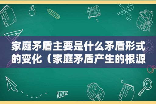 家庭矛盾主要是什么矛盾形式的变化（家庭矛盾产生的根源是什么）