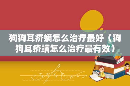 狗狗耳疥螨怎么治疗最好（狗狗耳疥螨怎么治疗最有效）