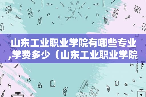 山东工业职业学院有哪些专业,学费多少（山东工业职业学院2021年招生计划）