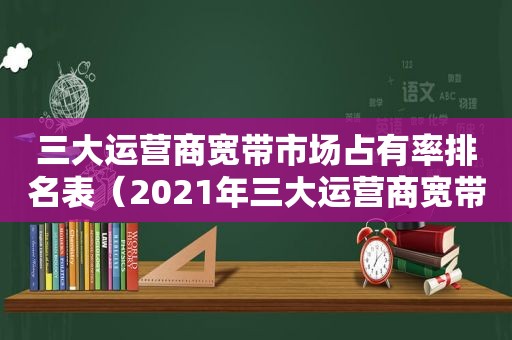 三大运营商宽带市场占有率排名表（2021年三大运营商宽带用户数量）