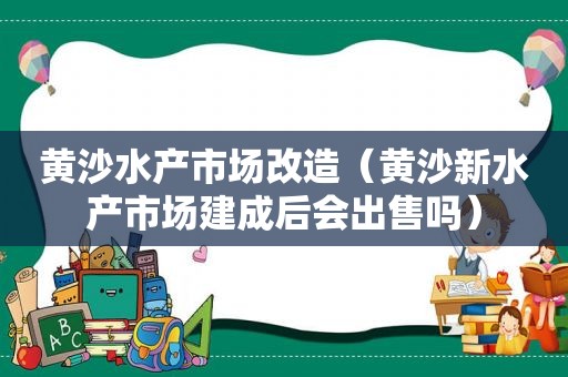 黄沙水产市场改造（黄沙新水产市场建成后会出售吗）