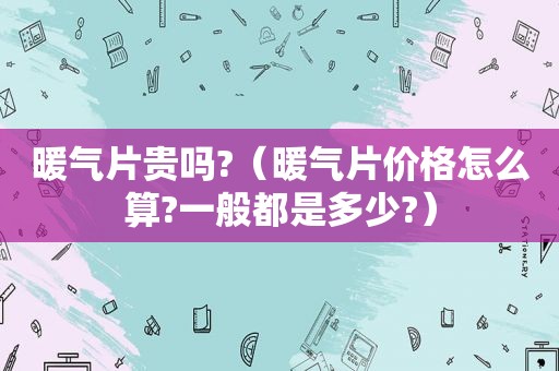 暖气片贵吗?（暖气片价格怎么算?一般都是多少?）