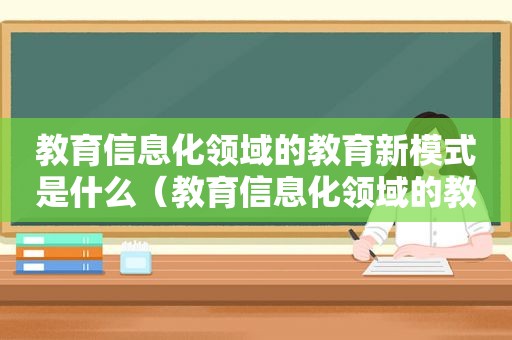 教育信息化领域的教育新模式是什么（教育信息化领域的教育新模式有哪些）