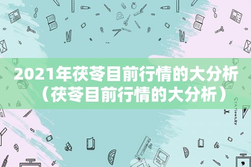 2021年茯苓目前行情的大分析（茯苓目前行情的大分析）