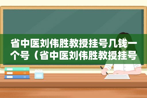 省中医刘伟胜教授挂号几钱一个号（省中医刘伟胜教授挂号几钱一个月）