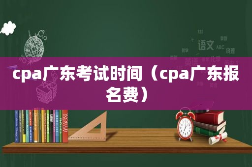 cpa广东考试时间（cpa广东报名费）