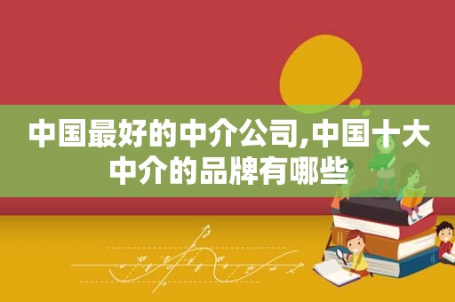 中国最好的中介公司,中国十大中介的品牌有哪些