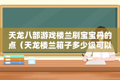 天龙八部游戏楼兰刷宝宝丹的点（天龙楼兰箱子多少级可以刷）