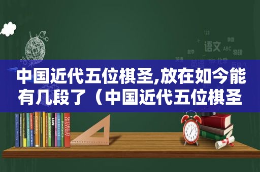 中国近代五位棋圣,放在如今能有几段了（中国近代五位棋圣,放在如今能有几段棋）