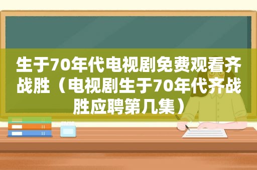 生于70年代电视剧免费观看齐战胜（电视剧生于70年代齐战胜应聘第几集）