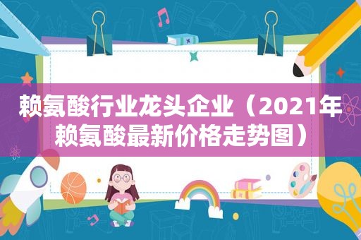 赖氨酸行业龙头企业（2021年赖氨酸最新价格走势图）