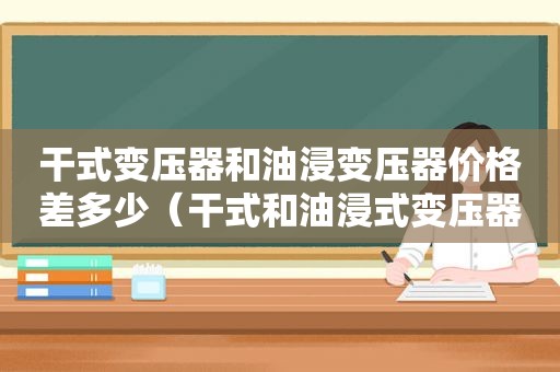 干式变压器和油浸变压器价格差多少（干式和油浸式变压器价格差距）