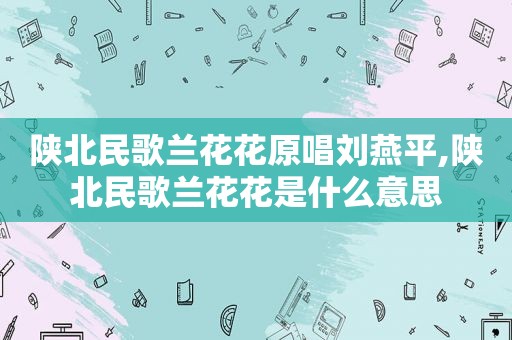 陕北民歌兰花花原唱刘燕平,陕北民歌兰花花是什么意思