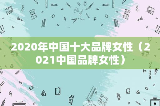 2020年中国十大品牌女性（2021中国品牌女性）