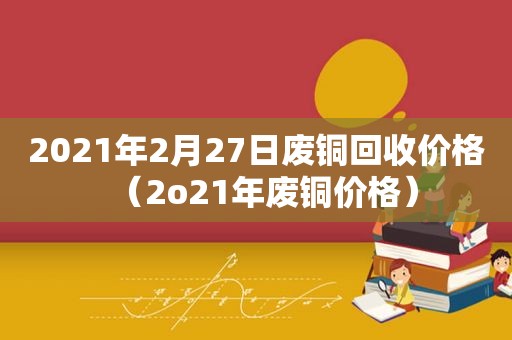 2021年2月27日废铜回收价格（2o21年废铜价格）