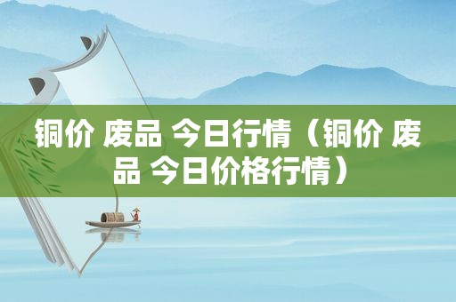 铜价 废品 今日行情（铜价 废品 今日价格行情）