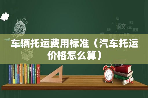 车辆托运费用标准（汽车托运价格怎么算）