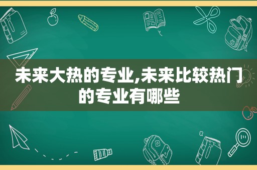 未来大热的专业,未来比较热门的专业有哪些