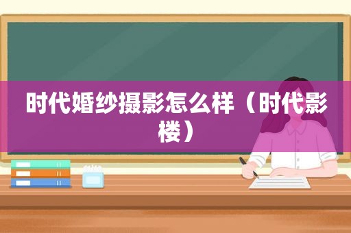 时代婚纱摄影怎么样（时代影楼）