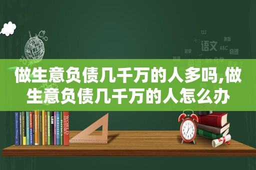 做生意负债几千万的人多吗,做生意负债几千万的人怎么办