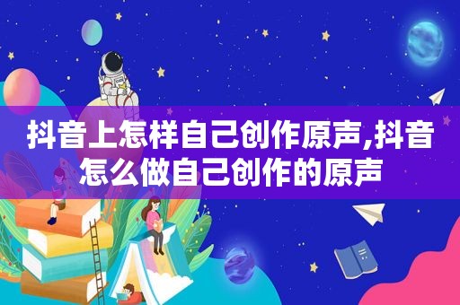 抖音上怎样自己创作原声,抖音怎么做自己创作的原声