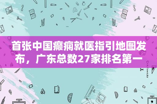 首张中国癫痫就医指引地图发布，广东总数27家排名第一