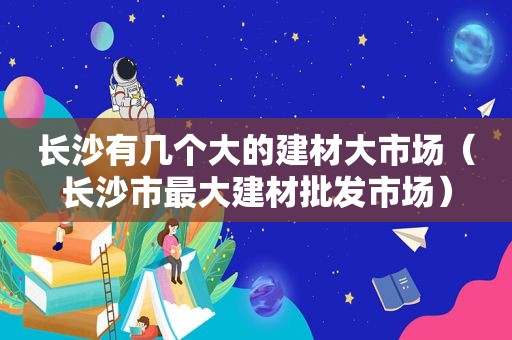 长沙有几个大的建材大市场（长沙市最大建材批发市场）